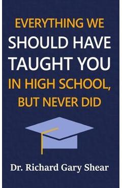 Everything We Should Have Taught You in High School, But Never Did: The Graduation Gift of Life\'s Most Important Lessons - Richard Gary Shear
