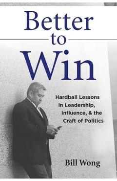 Better to Win: Hardball Lessons in Leadership, Influence, & the Craft of Politics - Bill Wong