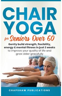 Chair Yoga For Seniors Over 60: Gently Build Strength, Flexibility, Energy, & Mental Fitness In Just 2 Weeks To Improve Your Quality Of Life And Grow - Chapshaw Publications