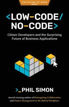 Low-Code/No-Code: Citizen Developers and the Surprising Future of Business Applications - Phil Simon
