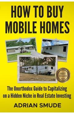 How to Buy Mobile Homes: The Unorthodox Guide to Capitalizing on a Hidden Niche in Real Estate Investing - Adrian Smude