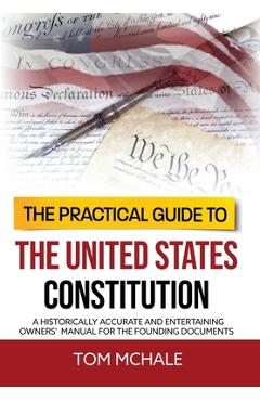 The Practical Guide to the United States Constitution: A Historically Accurate and Entertaining Owners\' Manual For the Founding Documents - Tom Mchale