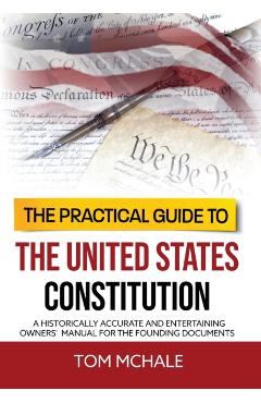 The Practical Guide to the United States Constitution: A Historically Accurate and Entertaining Owners' Manual For the Founding Documents - Tom Mchale