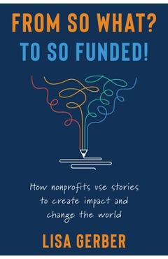 From So What? to So Funded!: How nonprofits use stories to create impact and change the world - Lisa Gerber