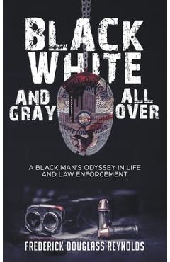 Black, White, and Gray All Over: A Black Man\'s Odyssey in Life and Law Enforcement: A Black Man\'s Odyssey in Law Enforcement - Frederick Douglass Reynolds