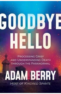 Goodbye hello: processing grief and understanding death through the paranormal - adam berry