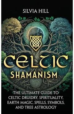 Celtic Shamanism: The Ultimate Guide to Celtic Druidry, Spirituality, Earth Magic, Spells, Symbols, and Tree Astrology - Silvia Hill