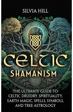 Celtic Shamanism: The Ultimate Guide to Celtic Druidry, Spirituality, Earth Magic, Spells, Symbols, and Tree Astrology - Silvia Hill