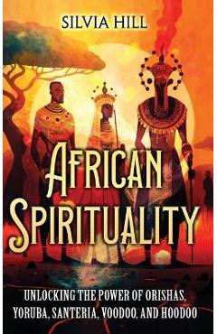 African Spirituality: Unlocking the Power of Orishas, Yoruba, Santeria, Voodoo, and Hoodoo