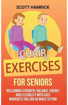 Chair Exercises for Seniors: Reclaiming Strength, Balance, Energy, and Flexibility with Easy Workouts You Can Do While Sitting - Scott Hamrick