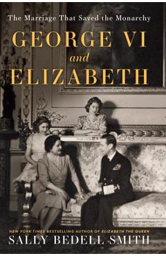 George VI and Elizabeth: The Marriage That Saved the Monarchy - Sally Bedell Smith
