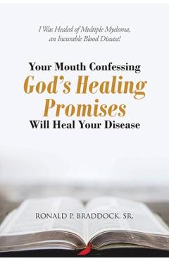 Your Mouth Confessing God\'s Healing Promises Will Heal Your Disease: I Was Healed of Multiple Myeloma, an Incurable Blood Disease! - Ronald P. Braddock