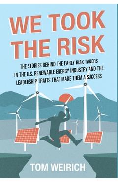 We Took the Risk: The Stories Behind the Early Risk Takers in the U.S. Renewable Energy Industry and the Leadership Traits that Made The - Tom Weirich