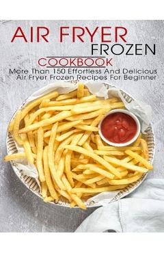Air Fryer Frozen Cookbook: More Than 150 Effortless And Delicious Air Fryer Frozen Recipes For Beginner - Shawn Eric Allen