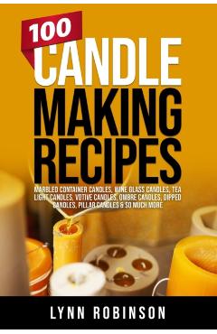 100 Candle Making Recipes: Marbled Container Candles, Wine Glass Candles, Tea Light Candles, Votive Candles, Ombre Candles, Dipped Candles, Pilla - Lynn Robinson
