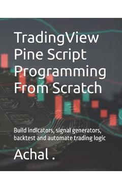 TradingView Pine Script Programming From Scratch: Build indicators, signal generators, backtest and automate trading logic - Achal