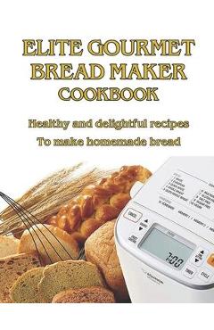 Elite Gourmet Bread Maker Cookbook: Healthy and Delightful Recipes to Make Homemade Bread