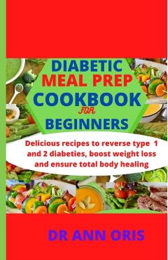 Diabetic Meal Prep Cookbook for Beginners: Delicious recipes to reverse type 1 and 2 diabetes, boost weight loss and ensure total body healing - Ann Oris