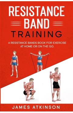 Resistance band Training: A Resistance Bands Book For Exercise At Home Or On The Go. - James Atkinson