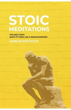 Stoic Meditations: The Daily Stoic Ways to Think Like a Roman Emperor - Meditations on Wisdom, Perseverance and the Art of Living - Marcus Epictetus