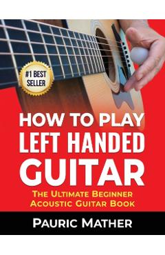 How To Play Left Handed Guitar: The Ultimate Beginner Acoustic Guitar Book - Pauric Mather
