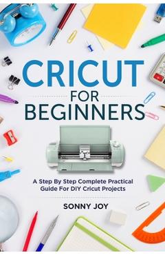 Cricut for Beginners: A Step by Step Complete Practical Guide for DIY Cricut Projects - Sonny Joy