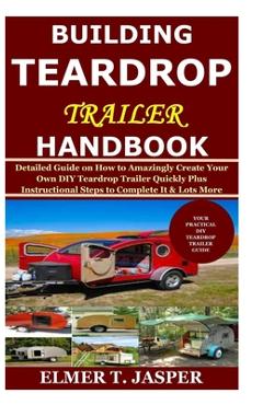 Building Teardrop Trailer Handbook: Detailed Guide on How to Amazingly Create Your Own DIY Teardrop Trailer Quickly Plus Instructional Steps to Comple - Elmer T. Jasper