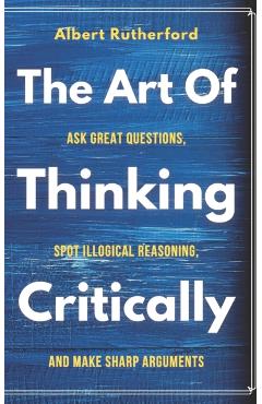 The Art of Thinking Critically: Ask Great Questions, Spot Illogical Reasoning, and Make Sharp Arguments - Albert Rutherford