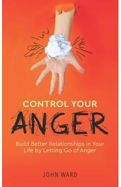 Control Your Anger: Build Better Relationships in Your Life by Letting Go of Anger - John Ward