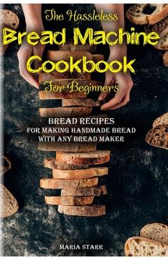 The Hassleless Bread Machine Cookbook for Beginners: Bread Recipes for Making Handmade Bread with Any Bread Maker - Maria Starr