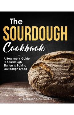 The Sourdough Cookbook: A Beginner\'s Guide to Sourdough Starters & Baking Sourdough Bread [Sourdough Bread Recipes] - Daniella Gallagher