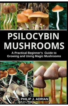 Psilocybin Mushrooms: A Practical Beginners Guide to Growing and Using Magic Mushrooms Indoors - Philip J. Adrian