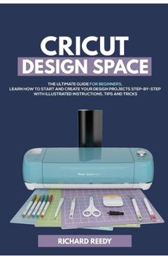 Cricut Design Space: The Ultimate Guide for Beginners, Learn How To Start and Create Your Design Projects Step-by-Step With Illustrated Ins - Richard Reedy
