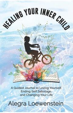 Healing Your Inner Child (Workbook): A Guided Journal to Loving Yourself, Ending Self Sabotage, and Changing Your Life - Alegra Loewenstein