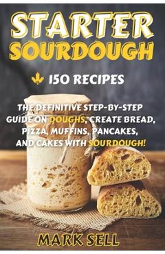 Starter Sourdough: The Definitive Step-By-Step Guide with 150 Easy And Tasty Recipes on Bread, Pizza, Muffins, Pancakes, And More! - Mark Sell