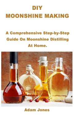 DIY Moonshine Making: A Comprehensive Step-by-Step Guide On Moonshine Distilling At Home. - Adam Jones