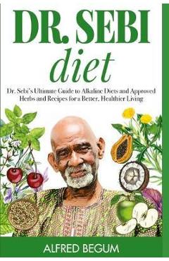 Dr. Sebi Diet: Dr. Sebi\'s Ultimate Guide to Alkaline Diets and Approved Herbs and Recipes for a Better, Healthier Living - Alfred Begum