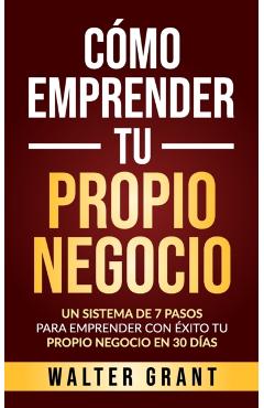 Cómo Emprender Tu Propio Negocio: Un Sistema De 7 Pasos Para Emprender Con Éxito Tu Propio Negocio En 30 Días - Walter Grant