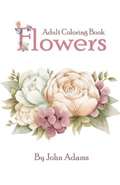 Flowers Adult Coloring Book: An Adult Coloring Book Featuring Exquisite Flower Bouquets and Arrangements for Stress Relief and Relaxation - John Adams