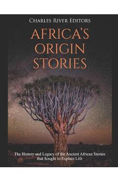 Africa\'s Origin Stories: The History and Legacy of the Ancient African Stories that Sought to Explain Life - Charles River Editors