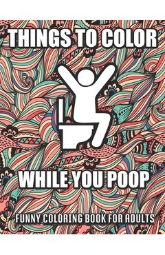 Things To Color While You Poop: A Funny Coloring Book Adults: Snarky Bathroom Jokes & Quotes With Relaxing Patterns Coloring Pages To Color! Perfect G - Alicia Chandler