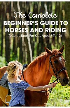 The Complete Beginner\'s Guide To Horses And Riding A Guide Book For Kids Aged 8 To 12: Essential Handbook For Horse - Mellissa Englade