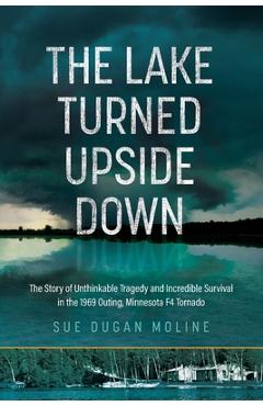 The Lake Turned Upside Down: The Story of Unthinkable Tragedy and Incredible Survival in the 1969 Outing, Minnesota F4 Tornado - Sue Dugan Moline