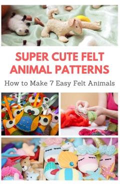 Super Cute Felt Animal Patterns: How to Make 7 Easy Felt Animals - April Teague