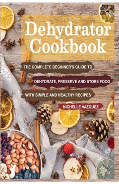 Dehydrator Cookbook: The Complete Beginner\'s Guide to Dehydrate, Preserve and Store Food with Simple and Healthy Recipes - Michelle Vazquez