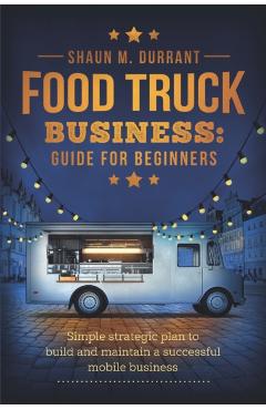 Food Truck Business Guide for Beginners: Simple Strategic Plan to Build and Maintain a Successful Mobile Business - Shaun M. Durrant