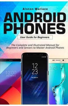 Android phones user guide for beginners: the complete and illustrated manual for beginners and seniors to master android phones - alston wallace