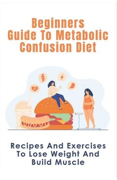 Beginners Guide To Metabolic Confusion Diet: Recipes And Exercises To Lose Weight And Build Muscle: Metabolic Confusion Meal Plans Ideas - Lorenzo Bawks