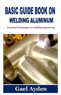 Basic Guide Book on Welding Aluminum: Practical Techniques to welding mig and tig - Gael Ayden