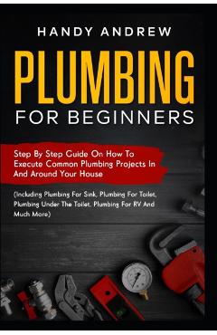 Plumbing For Beginners: Step-By-Step Guide to Execute Plumbing Projects In and Around Your House (Including Plumbing For Sink, Under The Toile - Handy Andrew